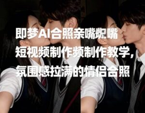即梦AI合照亲嘴短视频制作教学，氛围感拉满的情侣合照-川川创富网