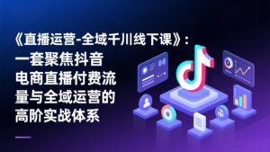 《直播运营-全域千川线下课》：一套聚焦抖音电商直播付费流量与全域运营的高阶实战体系-川川创富网