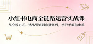 小红书电商全链路运营实战课：从变现方式、选品引流到直播售后，手把手教你出单-川川创富网
