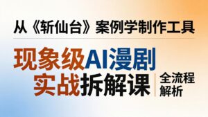 现象级AI漫剧实战拆解课:从《斩仙台》案例学制作工具,漫剧版仿真人版全流程解析-川川创富网
