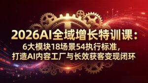 2026AI全域增长特训课：6大模块18场景54执行标准，打造AI内容工厂与长效获客变现闭环-川川创富网