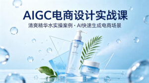 AIGC电商设计实战课，以清爽精华水为实操案例，教你用AI快速生成电商场景-川川创富网