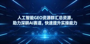 人工智能GEO资源群汇总资源，助力深耕AI赛道，快速提升实操能力-川川创富网