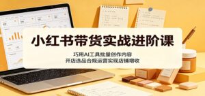 小红书带货实战进阶课：巧用AI工具批量创作内容，开店选品合规运营实现店铺增收-川川创富网