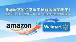 亚马逊卖家必学沃尔玛新蓝海实战课｜拆解平台差异，快速平移流量，低成本开拓跨境新渠道-川川创富网