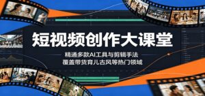 短视频创作大课堂：精通多款AI工具与剪辑手法，覆盖带货、育儿、古风等热门领域-川川创富网