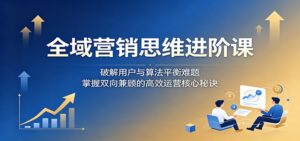全域营销思维进阶课：破解用户与算法平衡难题，掌握双向兼顾的高效运营核心秘诀-川川创富网