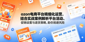 ozon电商平台精细化运营，结合实战案例解析平台活动、促销设置与退货策略，助你规避风险、提升销量-川川创富网