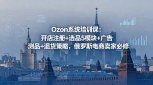 Ozon系统培训课：开店注册+选品5模块+广告测品+退货策略，俄罗斯电商卖家必修-川川创富网