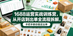 1688运营实战训练营,从开店到出单全流程拆解,手把手教你稳定出单(更新0620)-川川创富网