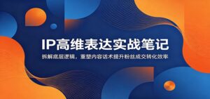 IP高维表达实战笔记：拆解底层逻辑，重塑内容话术提升粉丝成交转化效率-川川创富网