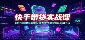 快手带货实战课：开店选品素材剪辑教学，磁力金牛分阶段投流高ROI打法-川川创富网